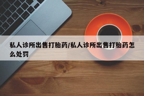 哪里有米索前列醇片私人诊所出售打胎药/私人诊所出售打胎药怎么处罚