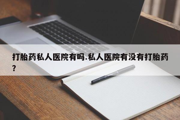 哪里有米索前列醇片打胎药私人医院有吗.私人医院有没有打胎药？