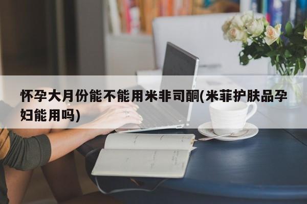 哪里有米索前列醇片怀孕大月份能不能用米非司酮(米菲护肤品孕妇能用吗)
